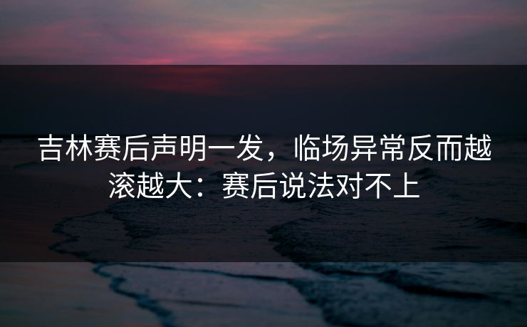 吉林赛后声明一发，临场异常反而越滚越大：赛后说法对不上