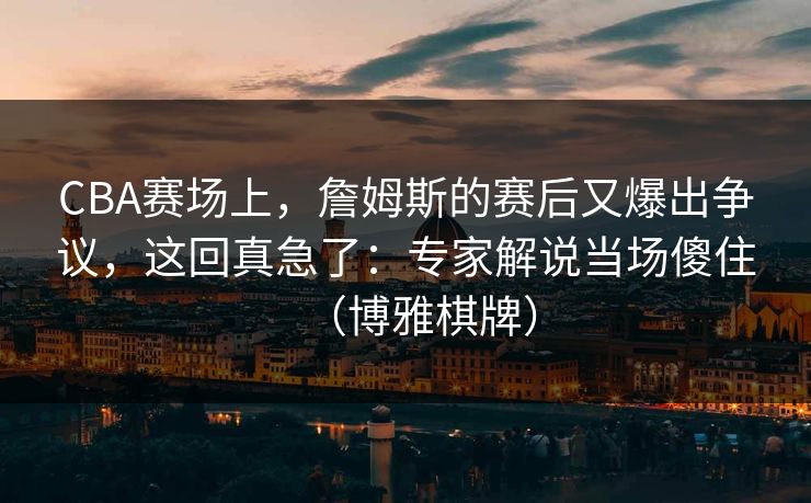 CBA赛场上，詹姆斯的赛后又爆出争议，这回真急了：专家解说当场傻住（博雅棋牌）