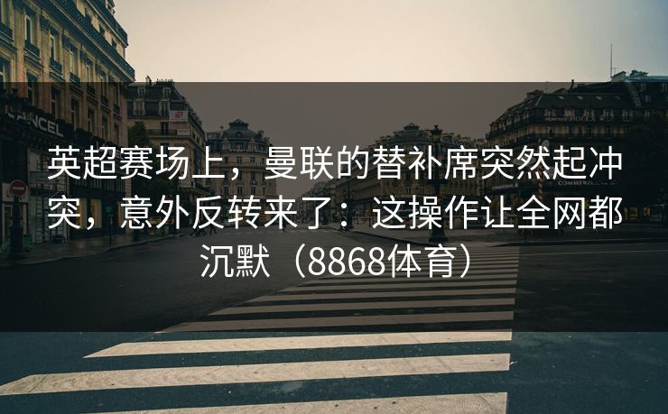 英超赛场上，曼联的替补席突然起冲突，意外反转来了：这操作让全网都沉默（8868体育）