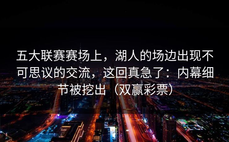 五大联赛赛场上，湖人的场边出现不可思议的交流，这回真急了：内幕细节被挖出（双赢彩票）