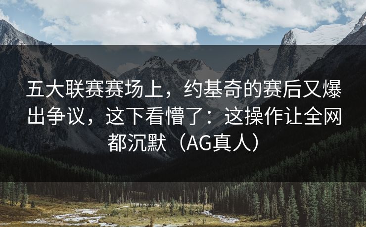 五大联赛赛场上，约基奇的赛后又爆出争议，这下看懵了：这操作让全网都沉默（AG真人）
