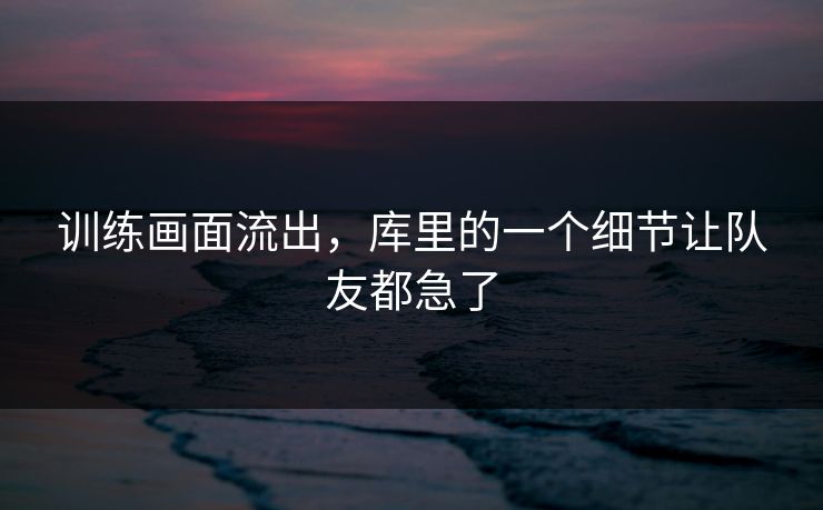 训练画面流出，库里的一个细节让队友都急了