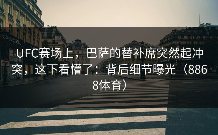 UFC赛场上，巴萨的替补席突然起冲突，这下看懵了：背后细节曝光（8868体育）