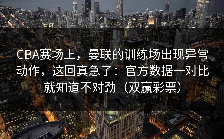 CBA赛场上，曼联的训练场出现异常动作，这回真急了：官方数据一对比就知道不对劲（双赢彩票）