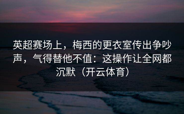 英超赛场上，梅西的更衣室传出争吵声，气得替他不值：这操作让全网都沉默（开云体育）