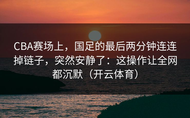 CBA赛场上，国足的最后两分钟连连掉链子，突然安静了：这操作让全网都沉默（开云体育）