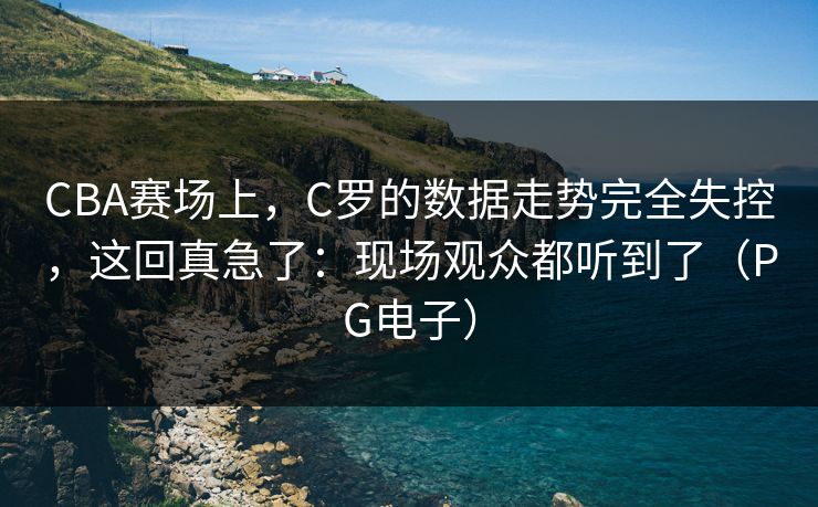 CBA赛场上，C罗的数据走势完全失控，这回真急了：现场观众都听到了（PG电子）
