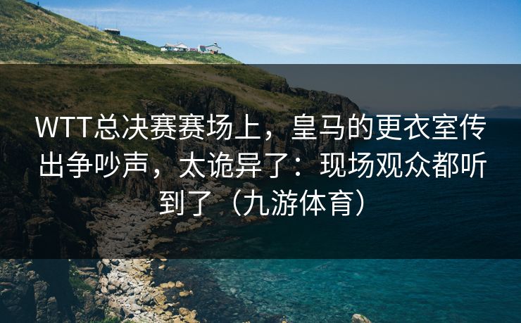 WTT总决赛赛场上，皇马的更衣室传出争吵声，太诡异了：现场观众都听到了（九游体育）