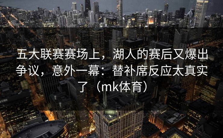 五大联赛赛场上，湖人的赛后又爆出争议，意外一幕：替补席反应太真实了（mk体育）