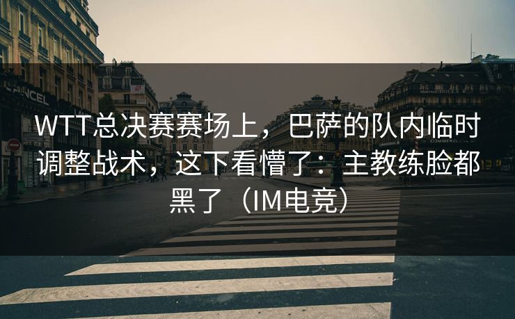 WTT总决赛赛场上，巴萨的队内临时调整战术，这下看懵了：主教练脸都黑了（IM电竞）