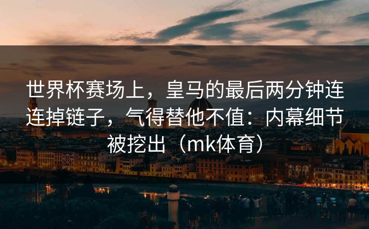 世界杯赛场上，皇马的最后两分钟连连掉链子，气得替他不值：内幕细节被挖出（mk体育）
