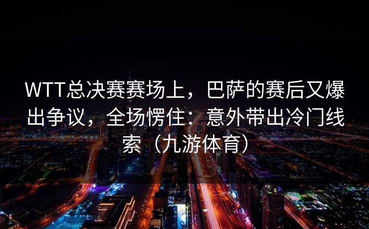 WTT总决赛赛场上，巴萨的赛后又爆出争议，全场愣住：意外带出冷门线索（九游体育）