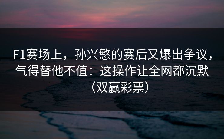 F1赛场上，孙兴慜的赛后又爆出争议，气得替他不值：这操作让全网都沉默（双赢彩票）