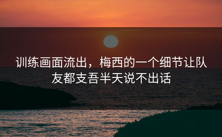 训练画面流出，梅西的一个细节让队友都支吾半天说不出话