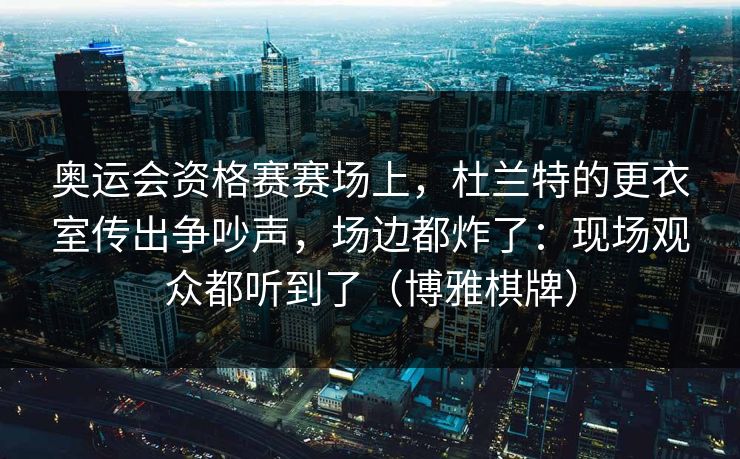 奥运会资格赛赛场上，杜兰特的更衣室传出争吵声，场边都炸了：现场观众都听到了（博雅棋牌）