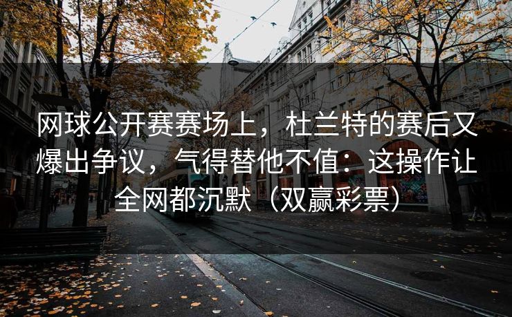 网球公开赛赛场上，杜兰特的赛后又爆出争议，气得替他不值：这操作让全网都沉默（双赢彩票）