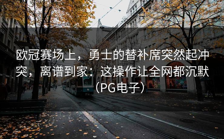 欧冠赛场上，勇士的替补席突然起冲突，离谱到家：这操作让全网都沉默（PG电子）
