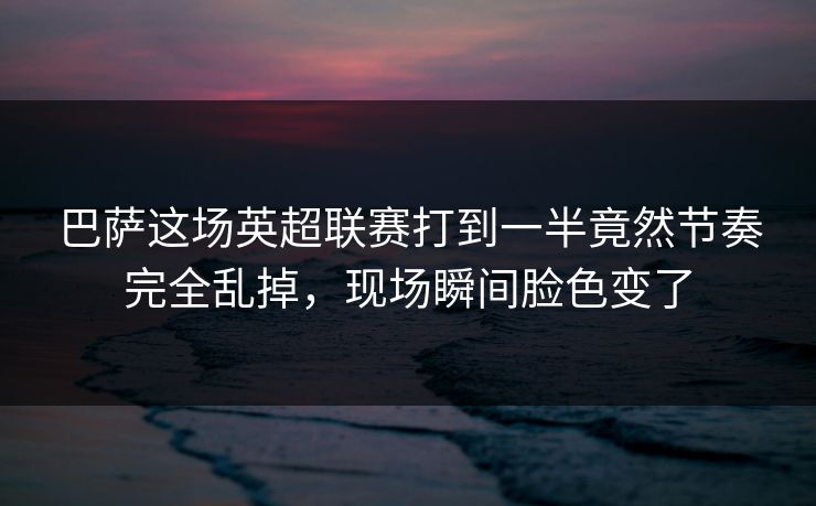 巴萨这场英超联赛打到一半竟然节奏完全乱掉，现场瞬间脸色变了