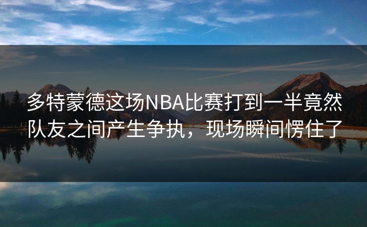 多特蒙德这场NBA比赛打到一半竟然队友之间产生争执,现场瞬间愣住了 多特蒙德这场NBA比赛打到一半竟然队友之间产生争执,现场瞬间愣住了