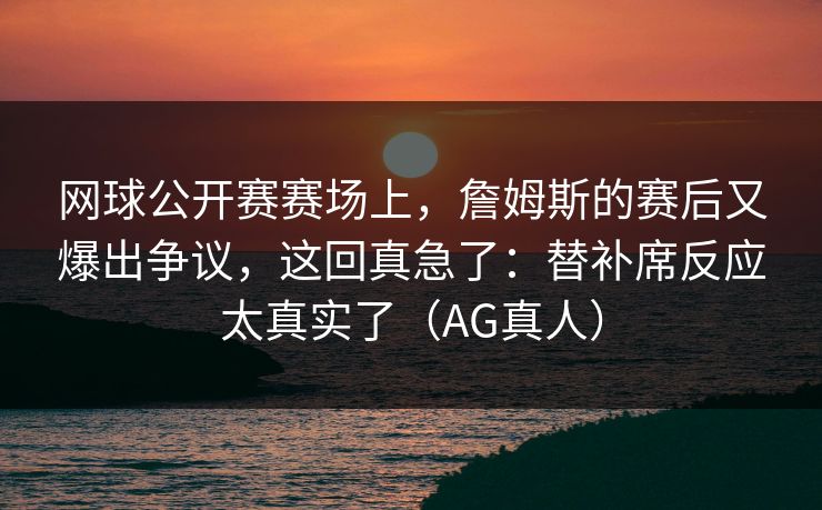 网球公开赛赛场上,詹姆斯的赛后又爆出争议,这回真急了:替补席反应太真实了(AG真人) 网球公开赛赛场上,詹姆斯的赛后又爆出争议,这回真急了:替补席反应太真实了(AG真人)