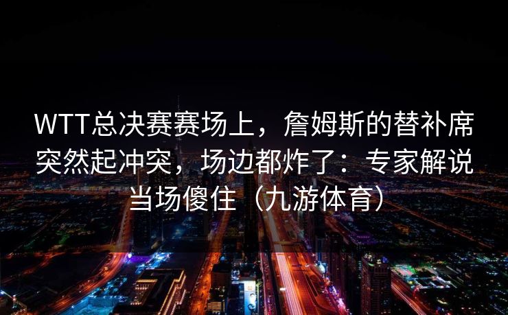 WTT总决赛赛场上，詹姆斯的替补席突然起冲突，场边都炸了：专家解说当场傻住（九游体育）