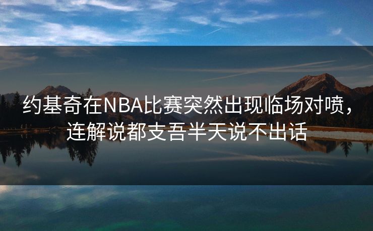 约基奇在NBA比赛突然出现临场对喷，连解说都支吾半天说不出话
