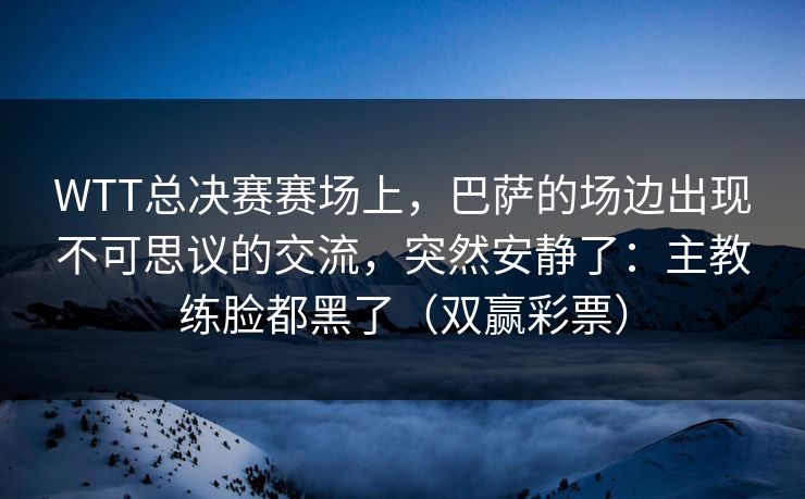WTT总决赛赛场上，巴萨的场边出现不可思议的交流，突然安静了：主教练脸都黑了（双赢彩票）
