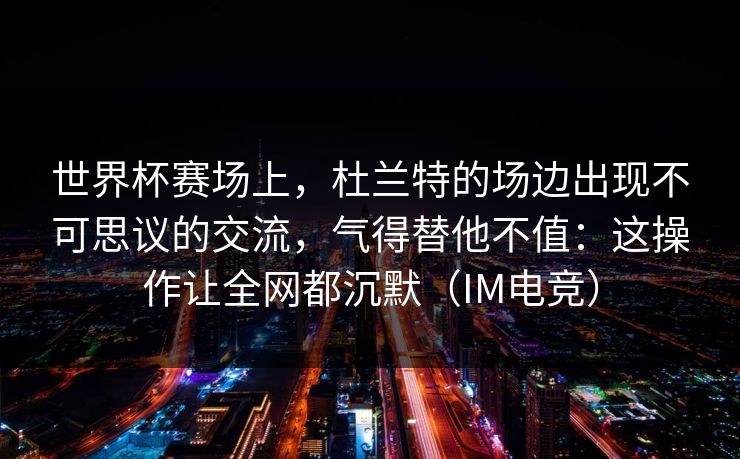 世界杯赛场上，杜兰特的场边出现不可思议的交流，气得替他不值：这操作让全网都沉默（IM电竞）