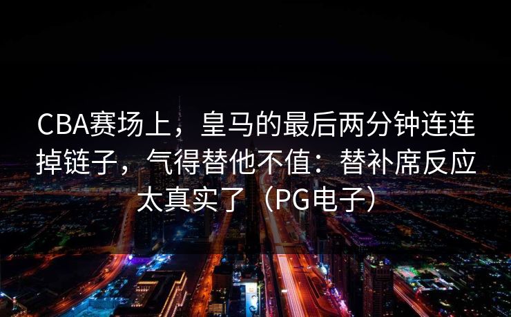 CBA赛场上,皇马的最后两分钟连连掉链子,气得替他不值:替补席反应太真实了(PG电子) CBA赛场上,皇马的最后两分钟连连掉链子,气得替他不值:替补席反应太真实了(PG电子)