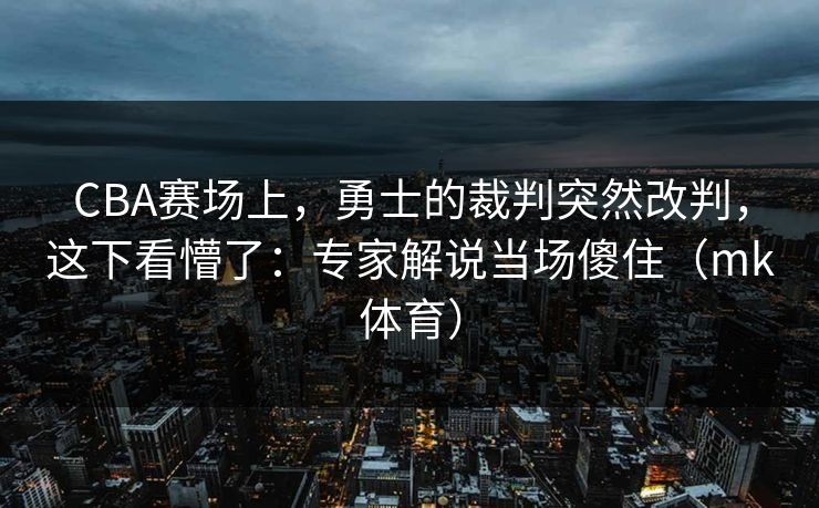 CBA赛场上，勇士的裁判突然改判，这下看懵了：专家解说当场傻住（mk体育）