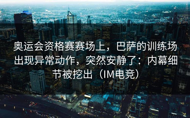 奥运会资格赛赛场上，巴萨的训练场出现异常动作，突然安静了：内幕细节被挖出（IM电竞）