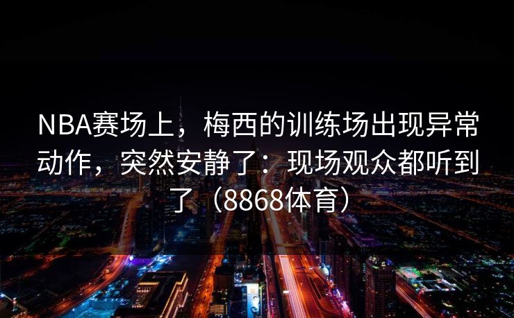 NBA赛场上，梅西的训练场出现异常动作，突然安静了：现场观众都听到了（8868体育）