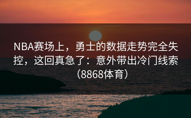 NBA赛场上，勇士的数据走势完全失控，这回真急了：意外带出冷门线索（8868体育）