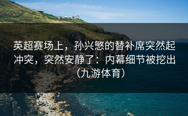 英超赛场上，孙兴慜的替补席突然起冲突，突然安静了：内幕细节被挖出（九游体育）