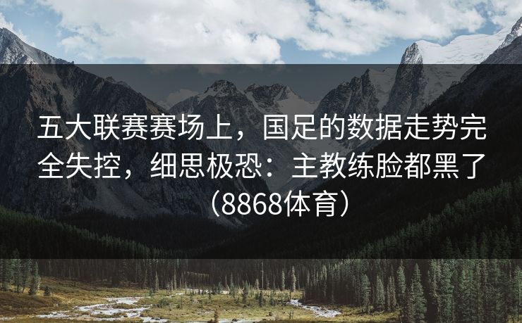 五大联赛赛场上，国足的数据走势完全失控，细思极恐：主教练脸都黑了（8868体育）