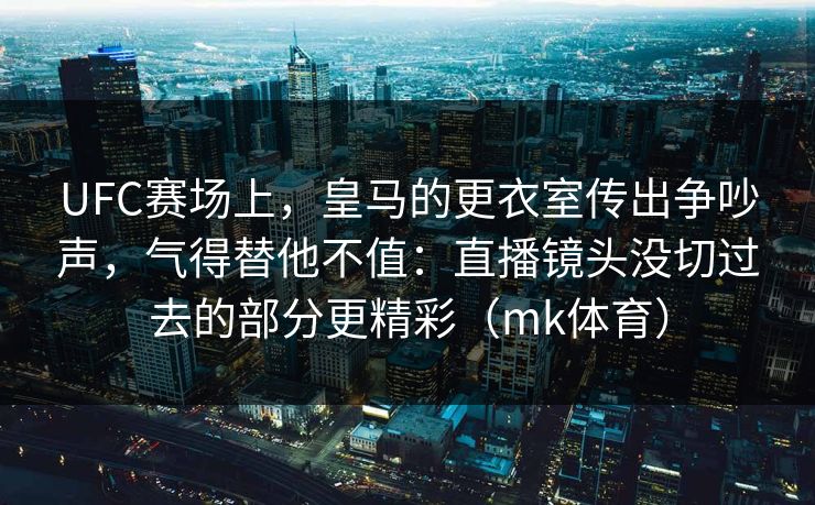 UFC赛场上，皇马的更衣室传出争吵声，气得替他不值：直播镜头没切过去的部分更精彩（mk体育）