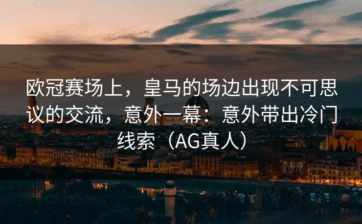 欧冠赛场上，皇马的场边出现不可思议的交流，意外一幕：意外带出冷门线索（AG真人）