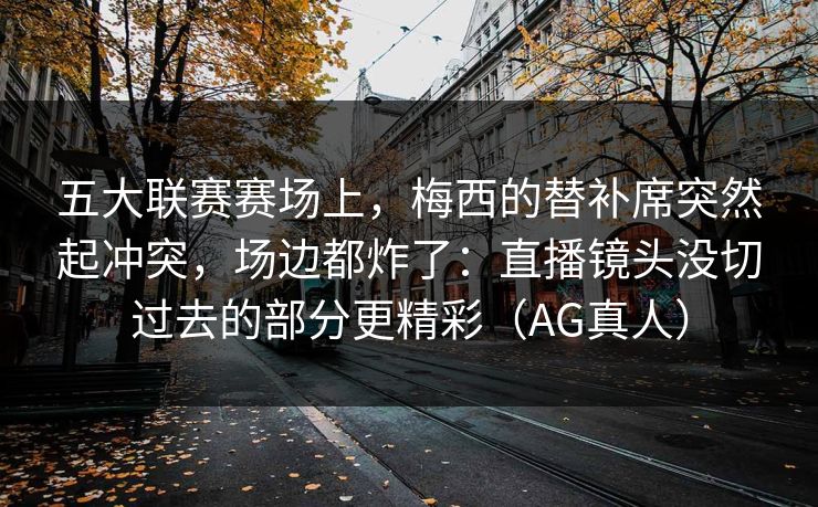 五大联赛赛场上,梅西的替补席突然起冲突,场边都炸了:直播镜头没切过去的部分更精彩(AG真人) 五大联赛赛场上,梅西的替补席突然起冲突,场边都炸了:直播镜头没切过去的部分更精彩(AG真人)