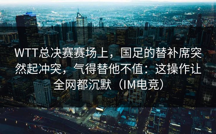 WTT总决赛赛场上，国足的替补席突然起冲突，气得替他不值：这操作让全网都沉默（IM电竞）