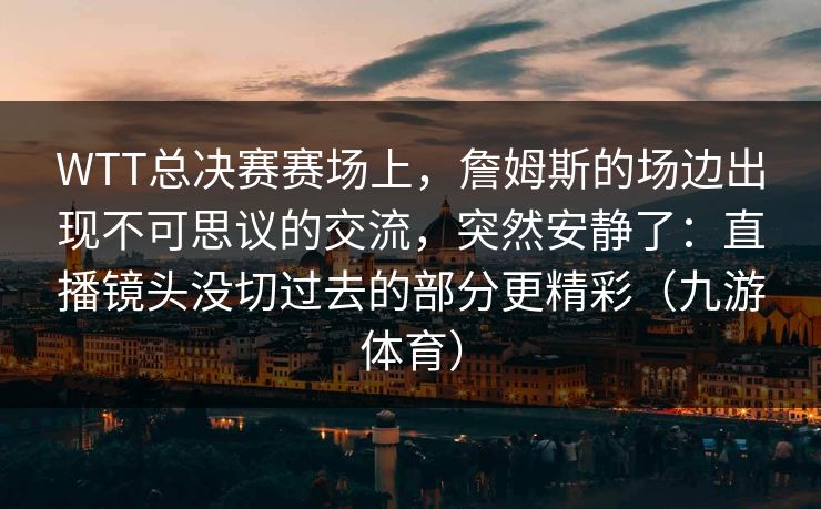 WTT总决赛赛场上，詹姆斯的场边出现不可思议的交流，突然安静了：直播镜头没切过去的部分更精彩（九游体育）