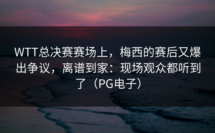 WTT总决赛赛场上，梅西的赛后又爆出争议，离谱到家：现场观众都听到了（PG电子）