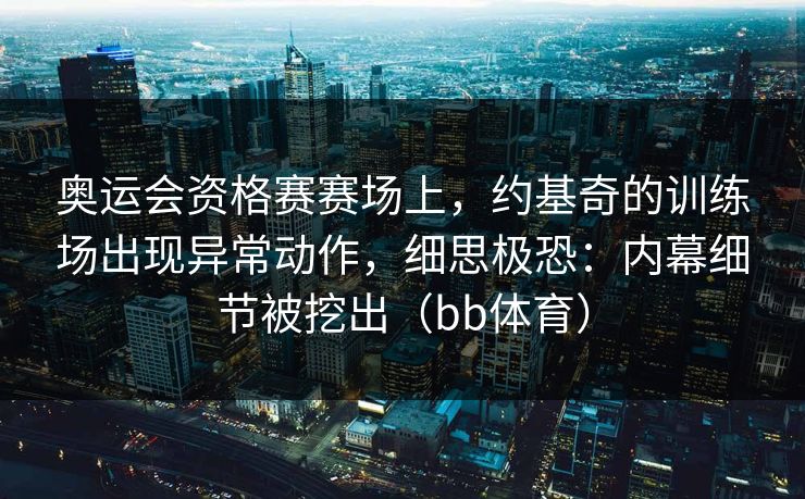 奥运会资格赛赛场上，约基奇的训练场出现异常动作，细思极恐：内幕细节被挖出（bb体育）