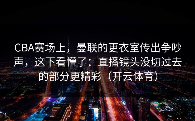 CBA赛场上，曼联的更衣室传出争吵声，这下看懵了：直播镜头没切过去的部分更精彩（开云体育）