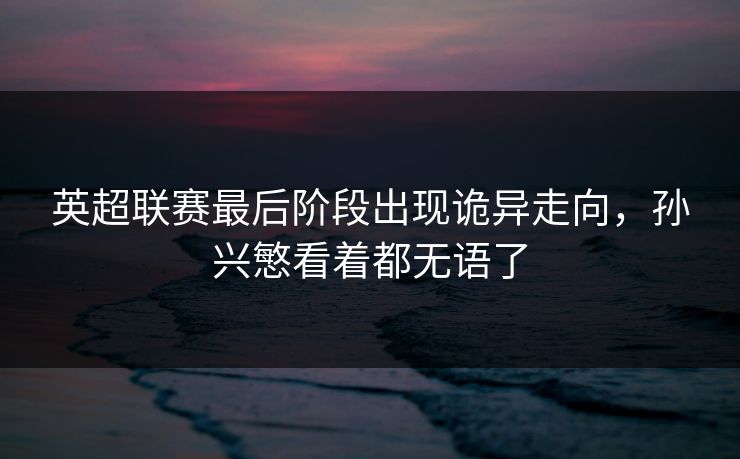 英超联赛最后阶段出现诡异走向，孙兴慜看着都无语了