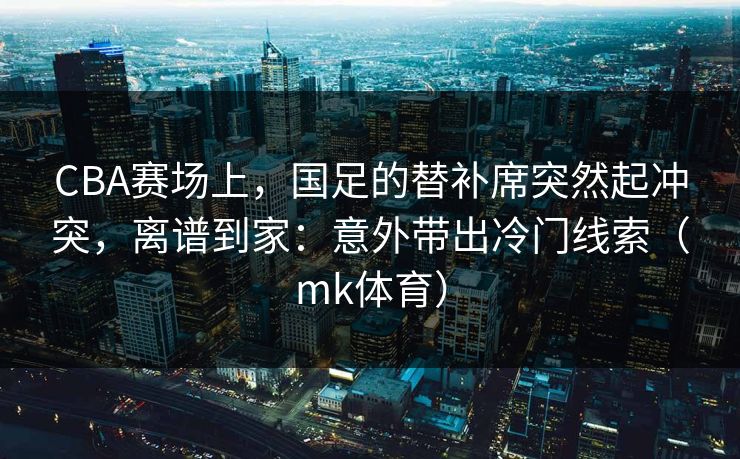 CBA赛场上，国足的替补席突然起冲突，离谱到家：意外带出冷门线索（mk体育）