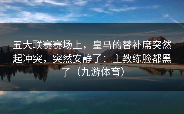 五大联赛赛场上，皇马的替补席突然起冲突，突然安静了：主教练脸都黑了（九游体育）