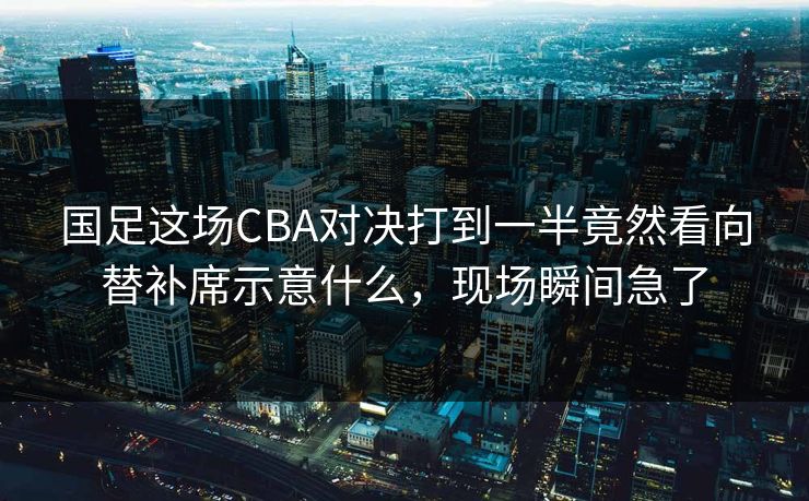 国足这场CBA对决打到一半竟然看向替补席示意什么，现场瞬间急了