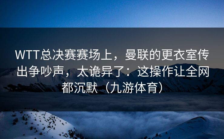 WTT总决赛赛场上，曼联的更衣室传出争吵声，太诡异了：这操作让全网都沉默（九游体育）