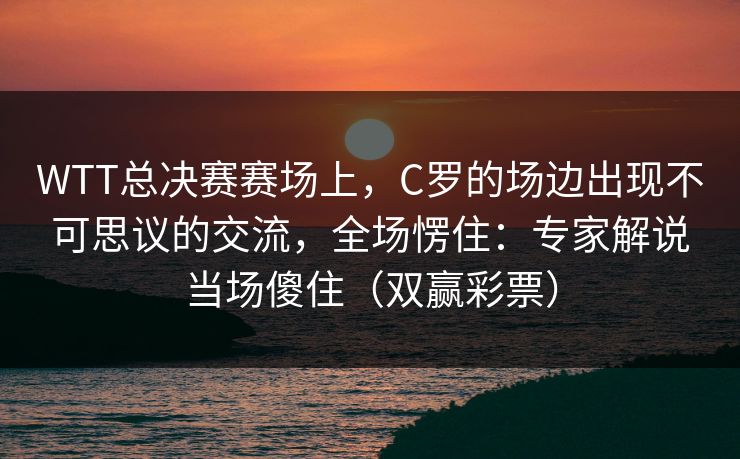 WTT总决赛赛场上，C罗的场边出现不可思议的交流，全场愣住：专家解说当场傻住（双赢彩票）