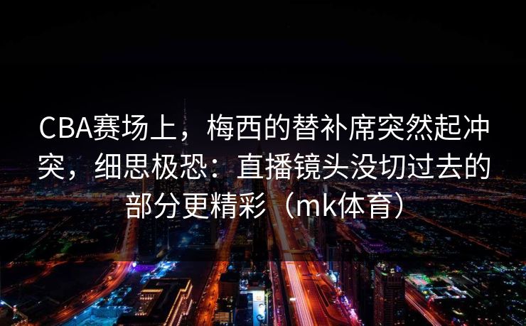 CBA赛场上，梅西的替补席突然起冲突，细思极恐：直播镜头没切过去的部分更精彩（mk体育）